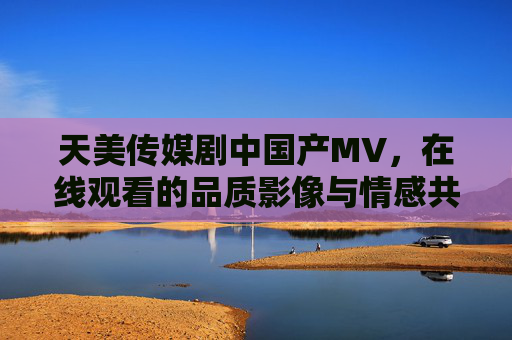 天美传媒剧中国产MV,在线观看的品质影像与情感共鸣,天美传媒国产MV,品质影像与情感共鸣的在线观看 天美传媒剧中国产MV,在线观看的品质影像与情感共鸣,天美传媒国产MV,品质影像与情感共鸣的在线观看