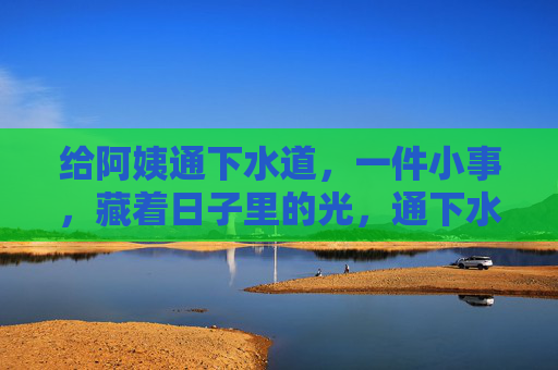 给阿姨通下水道,一件小事,藏着日子里的光,通下水道这件小事,藏着日子里的光 给阿姨通下水道,一件小事,藏着日子里的光,通下水道这件小事,藏着日子里的光