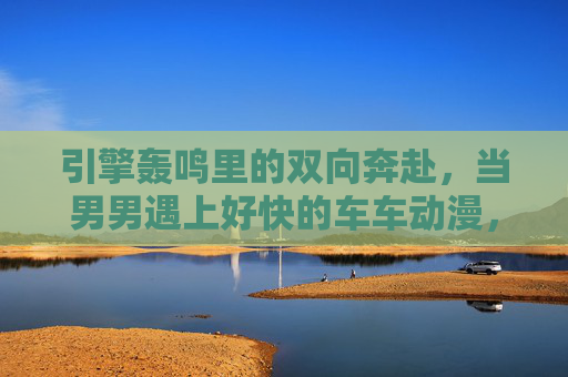 引擎轰鸣里的双向奔赴,当男男遇上好快的车车动漫,引擎轰鸣的双向奔赴,男男快车动漫 引擎轰鸣里的双向奔赴,当男男遇上好快的车车动漫,引擎轰鸣的双向奔赴,男男快车动漫