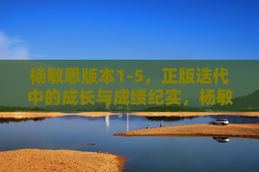 杨敏思版本1-5，正版迭代中的成长与成绩纪实，杨敏思版本1-5，正版迭代成长纪实