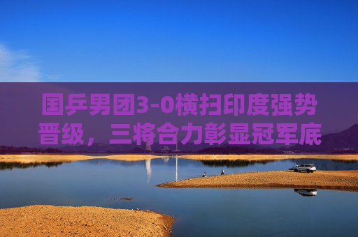 国乒男团3-0横扫印度强势晋级,三将合力彰显冠军底蕴,国乒男团3-0横扫印度 三将合力彰显冠军底蕴 国乒男团3-0横扫印度强势晋级,三将合力彰显冠军底蕴,国乒男团3-0横扫印度 三将合力彰显冠军底蕴