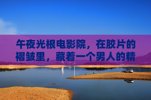 午夜光根电影院，在胶片的褶皱里，藏着一个男人的精神褶皱，胶褶藏心褶，午夜光根电影院