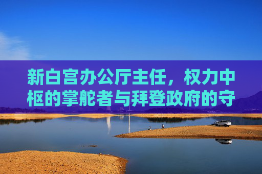 新白宫办公厅主任，权力中枢的掌舵者与拜登政府的守门人，新白宫办公厅主任，权力中枢掌舵者与拜登政府守门人