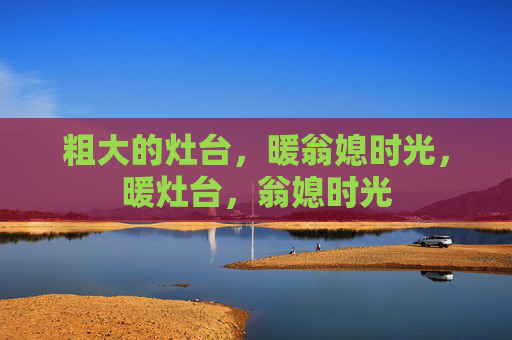 粗大的灶台,暖翁媳时光,暖灶台,翁媳时光 粗大的灶台,暖翁媳时光,暖灶台,翁媳时光