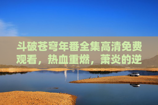 斗破苍穹年番全集高清免费观看,热血重燃,萧炎的逆天之路再启新篇!斗破苍穹年番高清免费,萧炎逆天路热血重燃 斗破苍穹年番全集高清免费观看,热血重燃,萧炎的逆天之路再启新篇!斗破苍穹年番高清免费,萧炎逆天路热血重燃