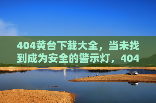 404黄台下载大全,当未找到成为安全的警示灯,404黄台下载大全,未找到的安全警示灯 404黄台下载大全,当未找到成为安全的警示灯,404黄台下载大全,未找到的安全警示灯