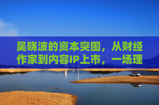 吴晓波的资本突围，从财经作家到内容IP上市，一场理想与野心的双向奔赴，吴晓波，财经作家到内容IP上市的理想与野心双向奔赴