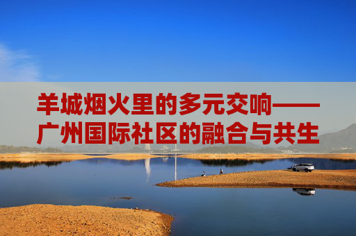 羊城烟火里的多元交响——广州国际社区的融合与共生,羊城烟火里的多元交响,广州国际社区的融合共生 羊城烟火里的多元交响——广州国际社区的融合与共生,羊城烟火里的多元交响,广州国际社区的融合共生