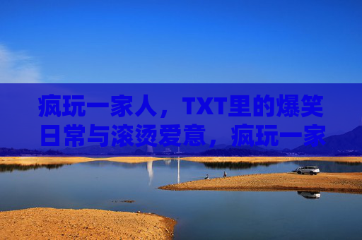 疯玩一家人,TXT里的爆笑日常与滚烫爱意,疯玩一家人,爆笑日常里的滚烫爱意 疯玩一家人,TXT里的爆笑日常与滚烫爱意,疯玩一家人,爆笑日常里的滚烫爱意