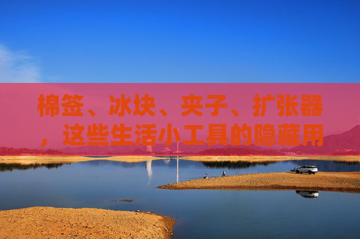 棉签、冰块、夹子、扩张器,这些生活小工具的隐藏用途,你真的用对了吗?棉签、冰块、夹子、扩张器,这些小工具的隐藏用途,你用对了吗? 棉签、冰块、夹子、扩张器,这些生活小工具的隐藏用途,你真的用对了吗?棉签、冰块、夹子、扩张器,这些小工具的隐藏用途,你用对了吗?