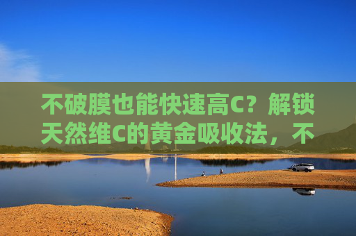 不破膜也能快速高C?解锁天然维C的黄金吸收法,不破膜也能快速吸收天然维C 不破膜也能快速高C?解锁天然维C的黄金吸收法,不破膜也能快速吸收天然维C