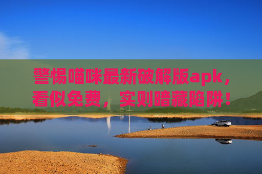 警惕喵咪最新破解版apk,看似免费,实则暗藏陷阱!警惕!喵咪最新破解版apk暗藏免费陷阱 警惕喵咪最新破解版apk,看似免费,实则暗藏陷阱!警惕!喵咪最新破解版apk暗藏免费陷阱