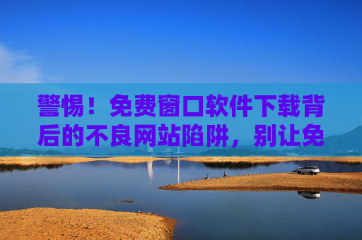 警惕!免费窗口软件下载背后的不良网站陷阱,别让免费变成高危,警惕免费窗口软件下载陷阱,别让免费变高危 警惕!免费窗口软件下载背后的不良网站陷阱,别让免费变成高危,警惕免费窗口软件下载陷阱,别让免费变高危