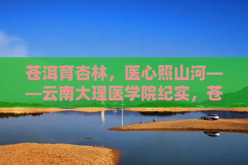 苍洱育杏林,医心照山河——云南大理医学院纪实,苍洱育杏林,医心照山河——云南大理医学院纪实 苍洱育杏林,医心照山河——云南大理医学院纪实,苍洱育杏林,医心照山河——云南大理医学院纪实