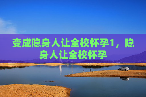 变成隐身人让全校怀孕1,隐身人让全校怀孕 变成隐身人让全校怀孕1,隐身人让全校怀孕