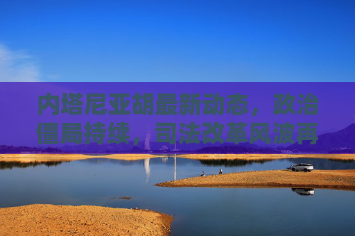 内塔尼亚胡最新动态,政治僵局持续,司法改革风波再起,内塔尼亚胡,政治僵局持续,司法改革风波再起 内塔尼亚胡最新动态,政治僵局持续,司法改革风波再起,内塔尼亚胡,政治僵局持续,司法改革风波再起