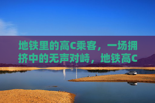 地铁里的高C乘客,一场拥挤中的无声对峙,地铁高C乘客,拥挤中的无声对峙 地铁里的高C乘客,一场拥挤中的无声对峙,地铁高C乘客,拥挤中的无声对峙