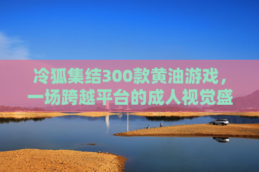 冷狐集结300款黄油游戏,一场跨越平台的成人视觉盛宴,冷狐集结300款跨平台黄油游戏,成人视觉盛宴 冷狐集结300款黄油游戏,一场跨越平台的成人视觉盛宴,冷狐集结300款跨平台黄油游戏,成人视觉盛宴