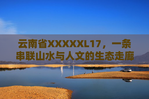 云南省XXXXXL17，一条串联山水与人文的生态走廊，串联山水与人文的云南XXXXXL17生态走廊