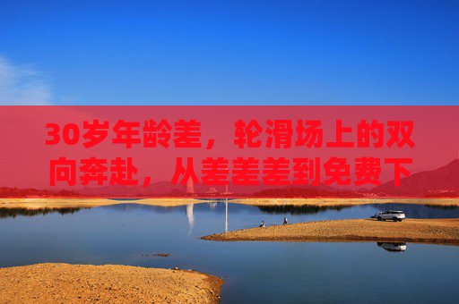 30岁年龄差,轮滑场上的双向奔赴,从差差差到免费下载的温暖故事,30岁年龄差的轮滑双向奔赴,从差差差到免费下载的温暖 30岁年龄差,轮滑场上的双向奔赴,从差差差到免费下载的温暖故事,30岁年龄差的轮滑双向奔赴,从差差差到免费下载的温暖