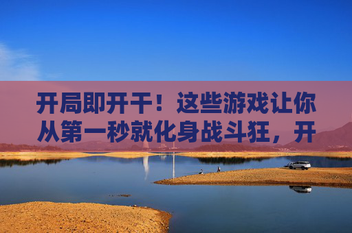 开局即开干!这些游戏让你从第一秒就化身战斗狂,开局即开干!秒变战斗狂的游戏 开局即开干!这些游戏让你从第一秒就化身战斗狂,开局即开干!秒变战斗狂的游戏