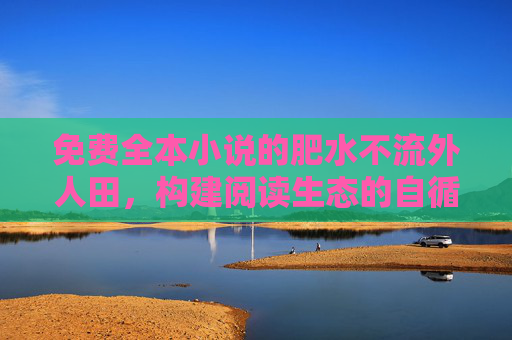 免费全本小说的肥水不流外人田,构建阅读生态的自循环,免费全本小说,构建阅读生态自循环 免费全本小说的肥水不流外人田,构建阅读生态的自循环,免费全本小说,构建阅读生态自循环