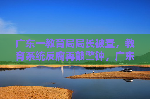 广东一教育局局长被查,教育系统反腐再敲警钟,广东教育局局长被查 教育系统反腐再敲警钟 广东一教育局局长被查,教育系统反腐再敲警钟,广东教育局局长被查 教育系统反腐再敲警钟