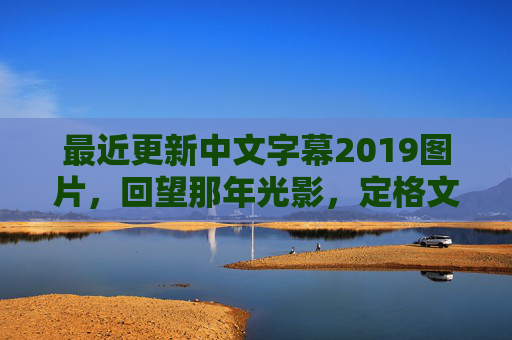 最近更新中文字幕2019图片，回望那年光影，定格文字与画面的温度，2019中文字幕图片，回望光影，定格文字与画面的温度