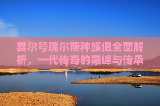 赛尔号瑞尔斯种族值全面解析，一代传奇的巅峰与传承