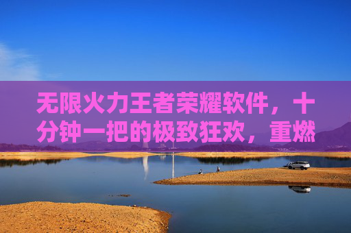 无限火力王者荣耀软件，十分钟一把的极致狂欢，重燃你的峡谷激情，无限火力王者荣耀，十分钟一把重燃峡谷激情