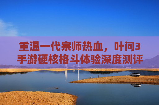重温一代宗师热血，叶问3手游硬核格斗体验深度测评