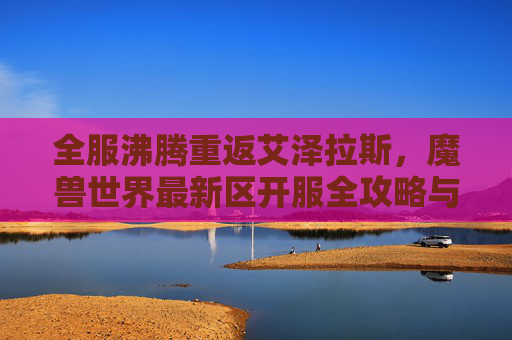 全服沸腾重返艾泽拉斯，魔兽世界最新区开服全攻略与玩家体验分享，全服沸腾重返艾泽拉斯，魔兽世界最新区开服全攻略与玩家体验分享