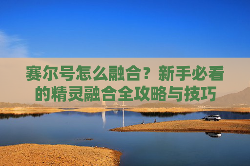 赛尔号怎么融合？新手必看的精灵融合全攻略与技巧
