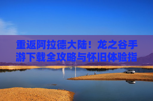 重返阿拉德大陆！龙之谷手游下载全攻略与怀旧体验指南，重返阿拉德大陆！龙之谷手游下载全攻略与怀旧体验指南