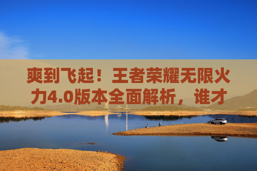 爽到飞起！王者荣耀无限火力4.0版本全面解析，谁才是版本之王？王者荣耀无限火力4.0全面解析，谁才是版本之王？