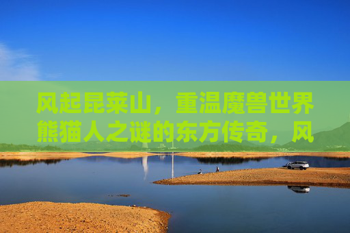 风起昆莱山，重温魔兽世界熊猫人之谜的东方传奇，风起昆莱山，重温魔兽世界熊猫人之谜的东方传奇