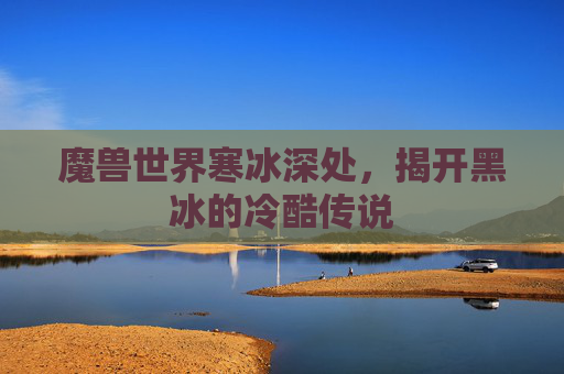 魔兽世界寒冰深处,揭开黑冰的冷酷传说 魔兽世界寒冰深处,揭开黑冰的冷酷传说