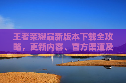 王者荣耀最新版本下载全攻略，更新内容、官方渠道及版本号查询，王者荣耀最新版本下载全攻略，更新内容、官方渠道及版本号查询