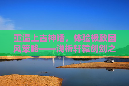 重温上古神话，体验极致国风策略——浅析轩辕剑剑之源手游的魅力，重温上古神话，体验极致国风策略——浅析轩辕剑剑之源手游的魅力