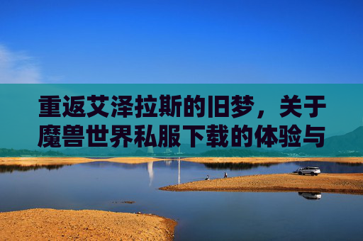 重返艾泽拉斯的旧梦，关于魔兽世界私服下载的体验与指南