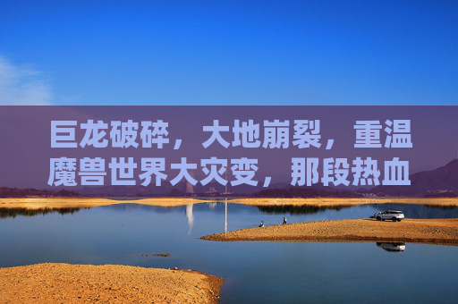巨龙破碎，大地崩裂，重温魔兽世界大灾变，那段热血燃烧的岁月