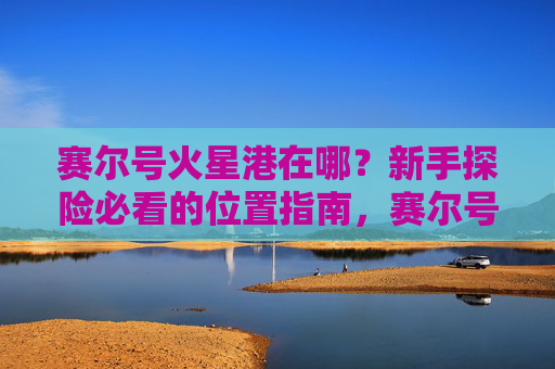 赛尔号火星港在哪？新手探险必看的位置指南，赛尔号火星港在哪？新手探险必看的位置指南