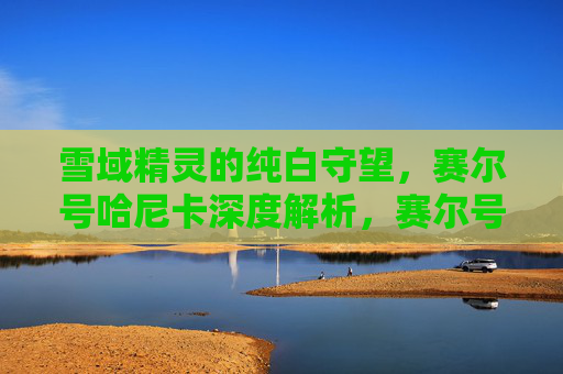 雪域精灵的纯白守望，赛尔号哈尼卡深度解析，赛尔号哈尼卡深度解析，雪域精灵的纯白守望
