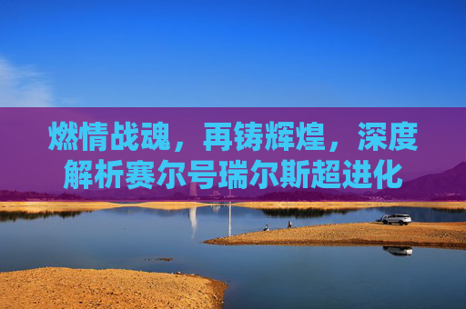 燃情战魂，再铸辉煌，深度解析赛尔号瑞尔斯超进化