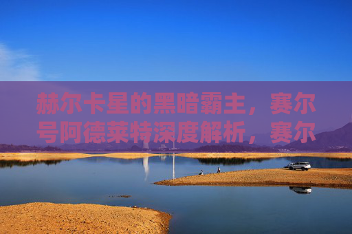 赫尔卡星的黑暗霸主，赛尔号阿德莱特深度解析，赛尔号阿德莱特深度解析，赫尔卡星的黑暗霸主