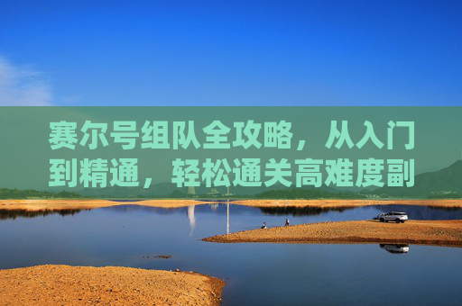赛尔号组队全攻略，从入门到精通，轻松通关高难度副本，赛尔号组队全攻略，从入门到精通，轻松通关高难度副本
