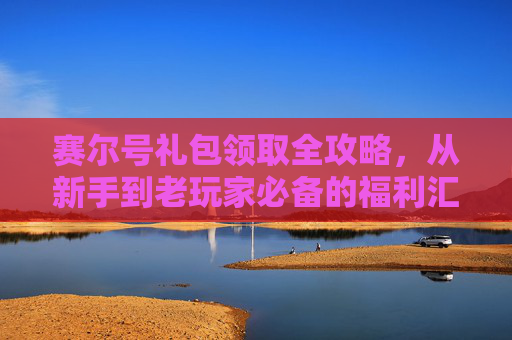 赛尔号礼包领取全攻略，从新手到老玩家必备的福利汇总，赛尔号礼包领取全攻略，新手老玩家必备福利汇总