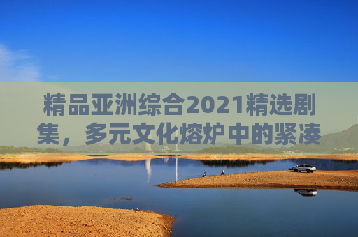 精品亚洲综合2021精选剧集，多元文化熔炉中的紧凑叙事与深情共鸣，2021亚洲精品剧集，多元熔炉中的紧凑叙事与深情共鸣