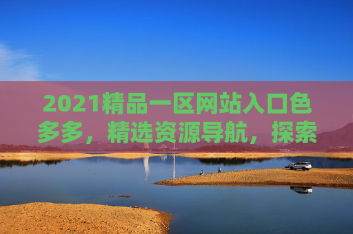 2021精品一区网站入口色多多,精选资源导航,探索丰富内容,立即加入发现更多精彩,2021精品一区,色多多网站入口,精选资源导航发现精彩 2021精品一区网站入口色多多,精选资源导航,探索丰富内容,立即加入发现更多精彩,2021精品一区,色多多网站入口,精选资源导航发现精彩