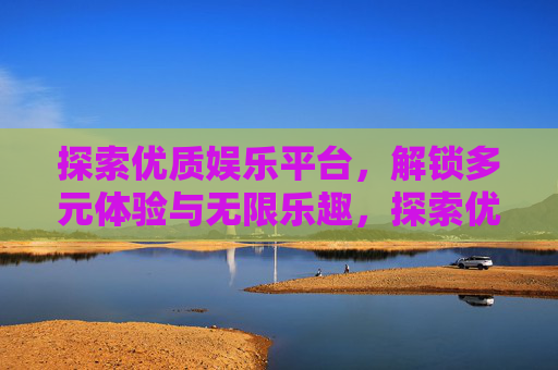 探索优质娱乐平台，解锁多元体验与无限乐趣，探索优质娱乐平台，多元体验乐趣无限